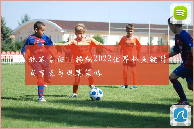 独家专访:揭秘2022世界杯关键时间节点与观赛策略