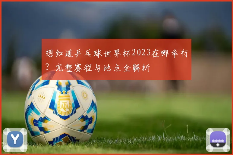 想知道乒乓球世界杯2023在哪举行？完整赛程与地点全解析