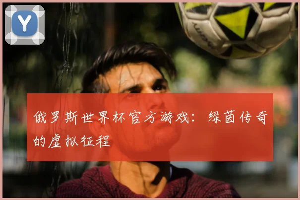 俄罗斯世界杯官方游戏:绿茵传奇的虚拟征程