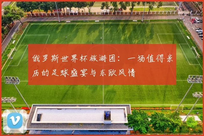 俄罗斯世界杯旅游团：一场值得亲历的足球盛宴与东欧风情
