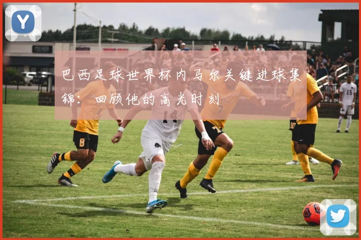 巴西足球世界杯内马尔关键进球集锦：回顾他的高光时刻