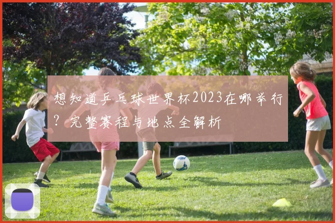 想知道乒乓球世界杯2023在哪举行？完整赛程与地点全解析