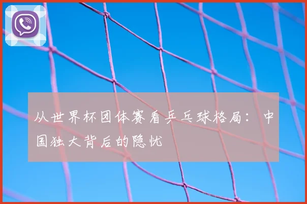 从世界杯团体赛看乒乓球格局:中国独大背后的隐忧