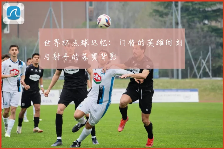 世界杯点球记忆:门将的英雄时刻与射手的落寞背影