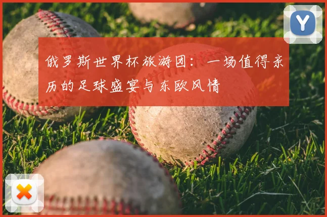 俄罗斯世界杯旅游团：一场值得亲历的足球盛宴与东欧风情