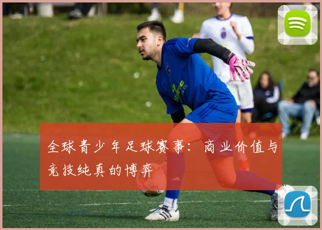 全球青少年足球赛事：商业价值与竞技纯真的博弈