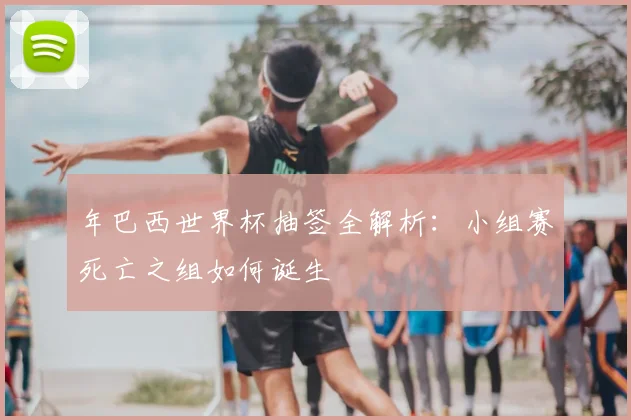 年巴西世界杯抽签全解析:小组赛死亡之组如何诞生