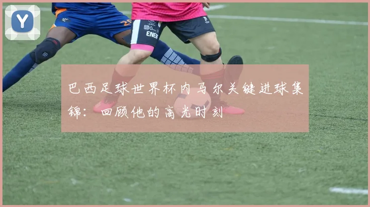 巴西足球世界杯内马尔关键进球集锦：回顾他的高光时刻