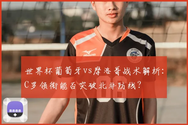 世界杯葡萄牙vs摩洛哥战术解析：C罗领衔能否突破北非防线？