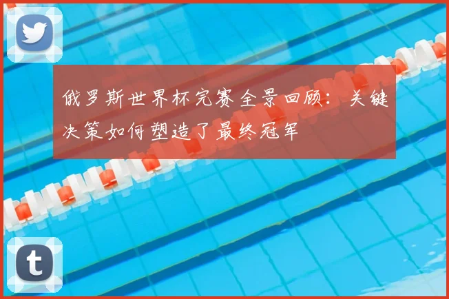 俄罗斯世界杯完赛全景回顾:关键决策如何塑造了最终冠军
