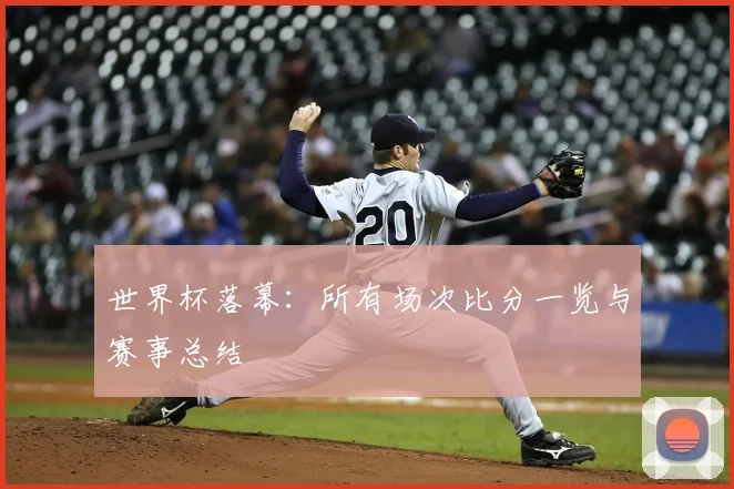 世界杯落幕：所有场次比分一览与赛事总结
