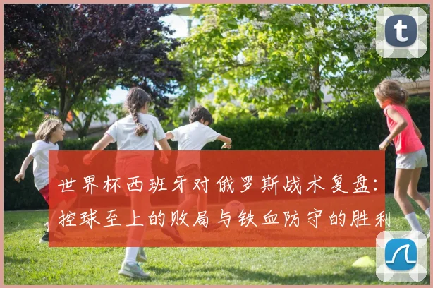 世界杯西班牙对俄罗斯战术复盘：控球至上的败局与铁血防守的胜利
