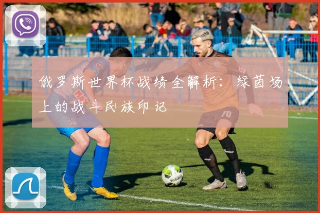 俄罗斯世界杯战绩全解析：绿茵场上的战斗民族印记