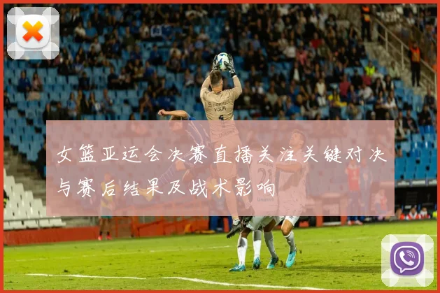 女篮亚运会决赛直播关注关键对决与赛后结果及战术影响