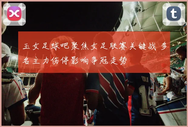 玉女足球吧聚焦女足联赛关键战 多名主力伤停影响争冠走势