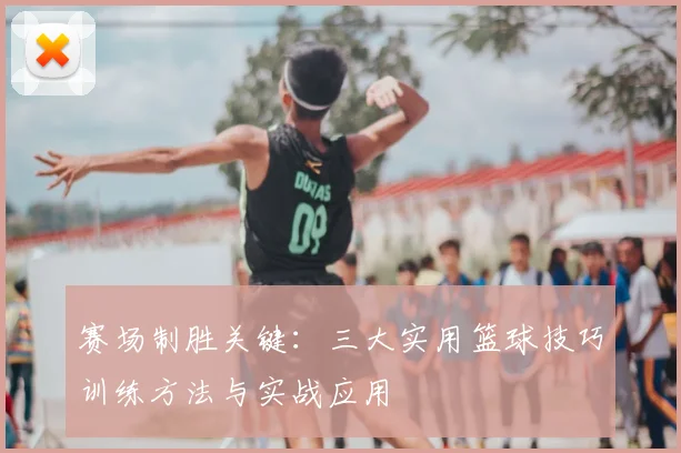 赛场制胜关键：三大实用篮球技巧训练方法与实战应用