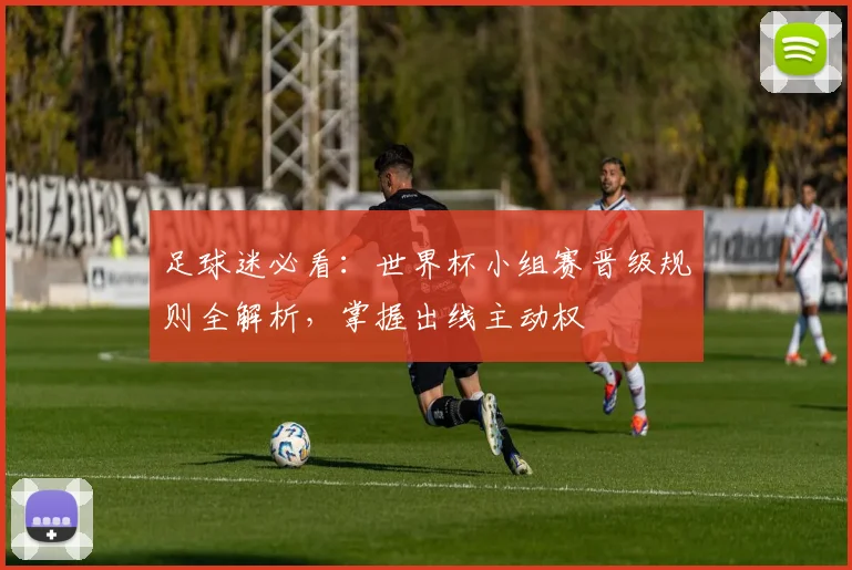足球迷必看：世界杯小组赛晋级规则全解析，掌握出线主动权