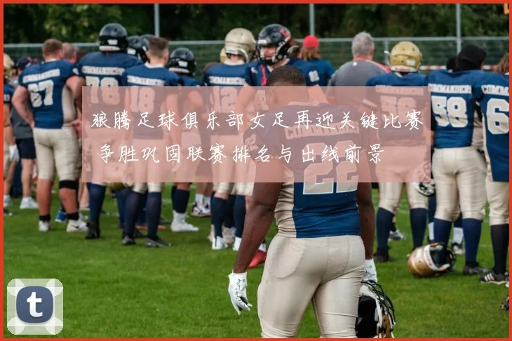 狼腾足球俱乐部女足再迎关键比赛 争胜巩固联赛排名与出线前景