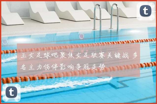 玉女足球吧聚焦女足联赛关键战 多名主力伤停影响争冠走势